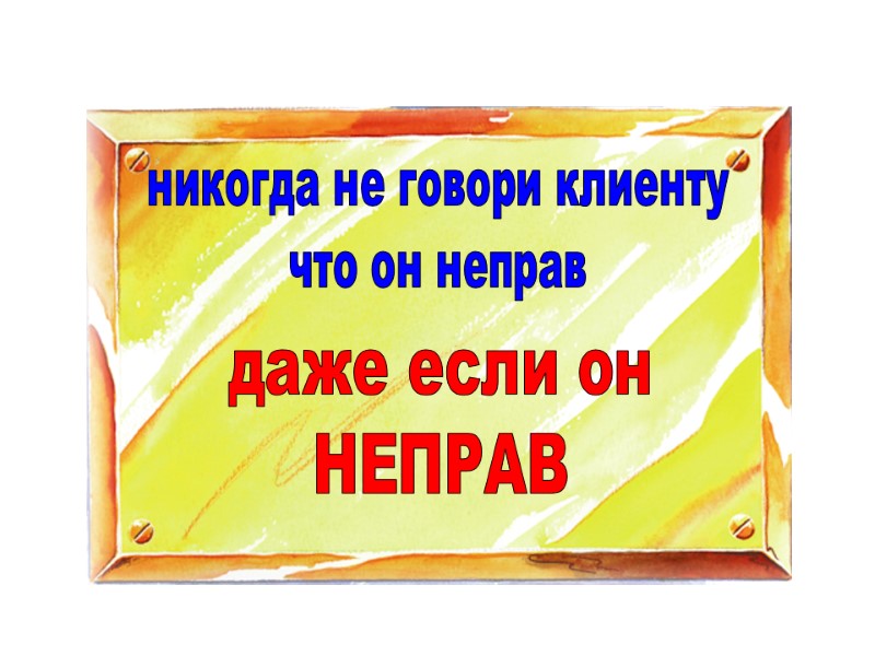 никогда не говори клиенту что он неправ даже если он НЕПРАВ